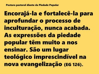 Encorajá-la e fortalecê-la para
aprofundar o processo de
inculturação, nunca acabada.
As expressões da piedade
popular têm muito a nos
ensinar. São um lugar
teológico imprescindível na
nova evangelização (EG 126).
Postura pastoral diante da Piedade Popular
 