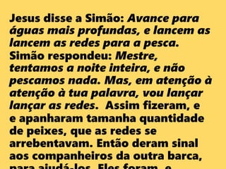 Jesus disse a Simão: Avance para
águas mais profundas, e lancem as
lancem as redes para a pesca.
Simão respondeu: Mestre,
tentamos a noite inteira, e não
pescamos nada. Mas, em atenção à
atenção à tua palavra, vou lançar
lançar as redes. Assim fizeram, e
e apanharam tamanha quantidade
de peixes, que as redes se
arrebentavam. Então deram sinal
aos companheiros da outra barca,
 