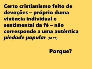 Certo cristianismo feito de
devoções – próprio duma
vivência individual e
sentimental da fé – não
corresponde a uma autêntica
piedade popular (EG 70).
Porque?
 