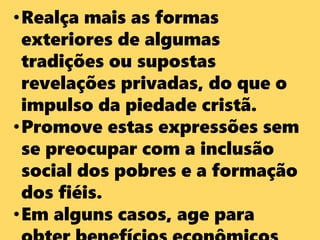•Realça mais as formas
exteriores de algumas
tradições ou supostas
revelações privadas, do que o
impulso da piedade cristã.
•Promove estas expressões sem
se preocupar com a inclusão
social dos pobres e a formação
dos fiéis.
•Em alguns casos, age para
 
