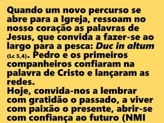 Quando um novo percurso se
abre para a Igreja, ressoam no
nosso coração as palavras de
Jesus, que convida a fazer-se ao
largo para a pesca: Duc in altum
(Lc 5,4). Pedro e os primeiros
companheiros confiaram na
palavra de Cristo e lançaram as
redes.
Hoje, convida-nos a lembrar
com gratidão o passado, a viver
com paixão o presente, abrir-se
com confiança ao futuro (NMI
 