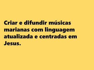Criar e difundir músicas
marianas com linguagem
atualizada e centradas em
Jesus.
 