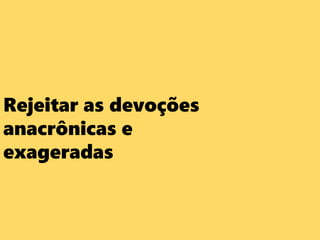Rejeitar as devoções
anacrônicas e
exageradas
 