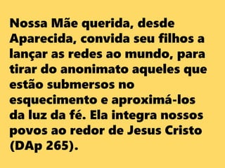 Nossa Mãe querida, desde
Aparecida, convida seu filhos a
lançar as redes ao mundo, para
tirar do anonimato aqueles que
estão submersos no
esquecimento e aproximá-los
da luz da fé. Ela integra nossos
povos ao redor de Jesus Cristo
(DAp 265).
 