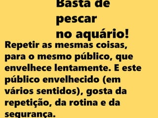 Basta de
pescar
no aquário!
Repetir as mesmas coisas,
para o mesmo público, que
envelhece lentamente. E este
público envelhecido (em
vários sentidos), gosta da
repetição, da rotina e da
segurança.
 