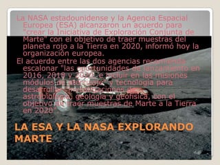 LA ESA Y LA NASA EXPLORANDO MARTELa NASA estadounidense y la Agencia Espacial Europea (ESA) alcanzaron un acuerdo para "crear la Iniciativa de Exploración Conjunta de Marte" con el objetivo de traer muestras del planeta rojo a la Tierra en 2020, informó hoy la organización europea.El acuerdo entre las dos agencias recomienda escalonar "las oportunidades de lanzamiento en 2016, 2018 y 2020, e incluir en las misiones módulos de aterrizaje" y tecnología para desarrollar "investigaciones de astrobiología, geología y geofísica, con el objetivo de traer muestras de Marte a la Tierra en 2020".