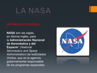 Información general:

NASA son las siglas,
en Idioma inglés, para
la Administración Nacional
de Aeronáutica y del
Espacio1 (National
Aeronautics and Space
Administration) de losEstados
Unidos, que es la agencia
gubernamental responsable
de los programas espaciales.
 