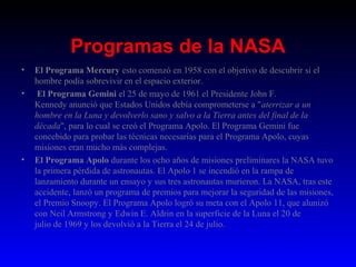 Programas de la NASA
•   El Programa Mercury esto comenzó en 1958 con el objetivo de descubrir si el 
    hombre podía sobrevivir en el espacio exterior.
•    El Programa Gemini el 25 de mayo de 1961 el Presidente John F. 
    Kennedy anunció que Estados Unidos debía comprometerse a "aterrizar a un
    hombre en la Luna y devolverlo sano y salvo a la Tierra antes del final de la
    década", para lo cual se creó el Programa Apolo. El Programa Gemini fue 
    concebido para probar las técnicas necesarias para el Programa Apolo, cuyas 
    misiones eran mucho más complejas.
•   El Programa Apolo durante los ocho años de misiones preliminares la NASA tuvo 
    la primera pérdida de astronautas. El Apolo 1 se incendió en la rampa de 
    lanzamiento durante un ensayo y sus tres astronautas murieron. La NASA, tras este 
    accidente, lanzó un programa de premios para mejorar la seguridad de las misiones, 
    el Premio Snoopy. El Programa Apolo logró su meta con el Apolo 11, que alunizó 
    con Neil Armstrong y Edwin E. Aldrin en la superficie de la Luna el 20 de 
    julio de 1969 y los devolvió a la Tierra el 24 de julio. 
 