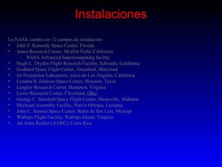 Instalaciones
La NASA cuenta con 12 campos de instalación:
• John F. Kennedy Space Center, Florida
• Ames Research Center, Moffett Field, California
    – NASA Advanced Supercomputing facility
• Hugh L. Dryden Flight Research Facility, Edwards, California
• Goddard Space Flight Center, Greenbelt, Maryland
• Jet Propulsion Laboratory, cerca de Los Ángeles, California
• Lyndon B. Johnson Space Center, Houston, Texas
• Langley Research Center, Hampton, Virginia
• Lewis Research Center, Cleveland, Ohio
• George C. Marshall Space Flight Center, Huntsville, Alabama
• Michoud Assembly Facility, Nueva Orleans, Luisiana
• John C. Stennis Space Center, Bahía de San Luis, Misisipi
• Wallops Flight Facility, Wallops Island, Virginia
• Ad Astra Rocket (AARC), Costa Rica
 
