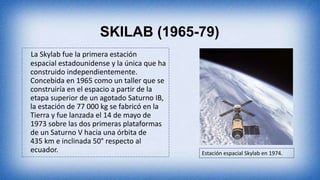 SKILAB (1965-79)
La Skylab fue la primera estación
espacial estadounidense y la única que ha
construido independientemente.
Concebida en 1965 como un taller que se
construiría en el espacio a partir de la
etapa superior de un agotado Saturno IB,
la estación de 77 000 kg se fabricó en la
Tierra y fue lanzada el 14 de mayo de
1973 sobre las dos primeras plataformas
de un Saturno V hacia una órbita de
435 km e inclinada 50° respecto al
ecuador. Estación espacial Skylab en 1974.
 