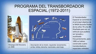 PROGRAMA DEL TRANSBORDADOR
ESPACIAL (1972-2011)
Despegue del Discovery
en 2008
Descripción de la misión. Izquierda: lanzamiento;
arriba: órbita; derecha: reentrada y aterrizaje.
El Transbordador
Espacial se convirtió en
el principal objetivo de
la NASA durante finales
de los años 70 y los 80.
Diseñado para ser un
vehículo que pudiera
ser lanzado y
reutilizado
frecuentemente, para
1985 se habían
construido cuatro
transbordadores
espaciales orbitales.
 