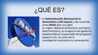 ¿QUÉ ES?
• La Administración Nacional de la
Aeronáutica y del Espacio, más conocida
como NASA (por sus siglas
en inglés, National Aeronautics and Space
Administration), es la agencia del gobierno
estadounidense responsable del programa
espacial civil, así como de la
investigación aeronáutica y aeroespacial.
 