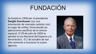FUNDACIÓN
Se fundó en 1958 por el presidente
Dwight Eisenhower con una
orientación de marcado carácter civil,
en lugar de militar, fomentando las
aplicaciones pacíficas de la ciencia
espacial. El 29 de julio de 1958 se
aprobó la Ley Nacional del Espacio y la
Aeronáutica. El 1 de octubre de ese
año comenzó a funcionar la nueva
agencia.
 