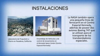 INSTALACIONES
La NASA también opera
una pequeña línea de
ferrocarril en el Centro
Espacial Kennedy,
además de poseer dos
aviones Boeing 747 que
se utilizan para el
transporte de los
transbordadores
espaciales.
Laboratorio de Propulsión a
Chorro en Pasadena, California
Ensamblaje de Vehículos y de
control de lanzamiento en
el Kennedy Space Center (Centro
Espacial Kennedy)
 