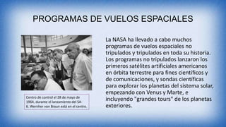 PROGRAMAS DE VUELOS ESPACIALES
La NASA ha llevado a cabo muchos
programas de vuelos espaciales no
tripulados y tripulados en toda su historia.
Los programas no tripulados lanzaron los
primeros satélites artificiales americanos
en órbita terrestre para fines científicos y
de comunicaciones, y sondas científicas
para explorar los planetas del sistema solar,
empezando con Venus y Marte, e
incluyendo "grandes tours" de los planetas
exteriores.
Centro de control el 28 de mayo de
1964, durante el lanzamiento del SA-
6. Wernher von Braun está en el centro.
 