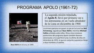 PROGRAMA APOLO (1961-72)
La segunda misión tripulada,
el Apolo 8, llevó por primera vez a
los astronautas en un vuelo alrededor
de la Luna en diciembre de 1968
La primera persona en poner un pie en la Luna fue Neil
Armstrong, seguido por Buzz Aldrin, mientras Michael
Collins orbitaba sobre ellos. Otras cinco misiones
posteriores del programa Apolo también llevaron
astronautas a la superficie lunar, la última de ellas en
diciembre de 1972, lo que en conjunto supusieron llevar
a doce hombres al satélite.
Buzz Aldrin en la Luna, en 1969.
 