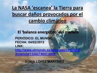 La NASA 'escanea' la Tierra para
buscar daños provocados por el
       cambio climático

  El 'balance energético' del planeta
 PERIÓDICO: EL MUNDO
 FECHA: 04/02/2012
 LINK:
 http://www.elmundo.es/elmundo/2012/02/0
 3/ciencia/1328274647.html

      SONIA LÓPEZ MARTÍNEZ
 