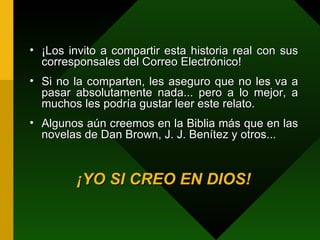 ¡Los invito a compartir esta historia real con sus corresponsales del Correo Electrónico!  Si no la comparten, les aseguro que no les va a pasar absolutamente nada... pero a lo mejor, a muchos les podría gustar leer este relato. Algunos aún creemos en la Biblia más que en las novelas de Dan Brown, J. J. Benítez y otros... ¡YO SI CREO EN DIOS! 