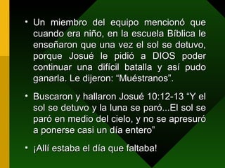 Un miembro del equipo mencionó que cuando era niño, en la escuela Bíblica le enseñaron que una vez el sol se detuvo, porque Josué le pidió a DIOS poder continuar una difícil batalla y así pudo ganarla. Le dijeron: “Muéstranos”. Buscaron y hallaron Josué 10:12-13 “Y el sol se detuvo y la luna se paró...El sol se paró en medio del cielo, y no se apresuró a ponerse casi un día entero” ¡Allí estaba el día que faltaba! 