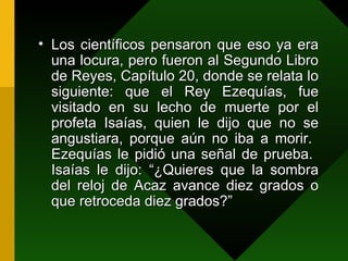 Los científicos pensaron que eso ya era una locura, pero fueron al Segundo Libro de Reyes, Capítulo 20, donde se relata lo siguiente: que el Rey Ezequías, fue visitado en su lecho de muerte por el profeta Isaías, quien le dijo que no se angustiara, porque aún no iba a morir.  Ezequías le pidió una señal de prueba.  Isaías le dijo: “¿Quieres que la sombra del reloj de Acaz avance diez grados o que retroceda diez grados?” 