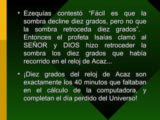 Ezequías contestó “Fácil es que la sombra decline diez grados, pero no que la sombra retroceda diez grados”.  Entonces el profeta Isaías clamó al SEÑOR y DIOS hizo retroceder la sombra los diez grados que había recorrido en el reloj de Acaz... ¡Diez grados del reloj de Acaz son exactamente los 40 minutos que faltaban en el cálculo de la computadora, y completan el día perdido del Universo! 