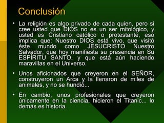 Conclusión La religión es algo privado de cada quien, pero si cree usted que DIOS no es un ser mitológico, y usted es Cristiano católico o protestante, eso implica que: Nuestro DIOS está vivo, que visitó éste mundo como JESUCRISTO Nuestro Salvador, que hoy manifiesta su presencia en Su ESPÍRITU SANTO, y que está aún haciendo maravillas en el Universo . Unos aficionados que creyeron en el SEÑOR, construyeron un Arca y la llenaron de miles de animales, y no se hundió... En cambio, unos profesionales que creyeron únicamente en la ciencia, hicieron el Titanic... lo demás es historia.  