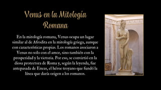 Venus en la Mitología
Romana
En la mitología romana, Venus ocupa un lugar
similar al de Afrodita en la mitología griega, aunque
con características propias. Los romanos asociaron a
Venus no solo con el amor, sino también con la
prosperidad y la victoria. Por eso, se convirtió en la
diosa protectora de Roma y, según la leyenda, fue
antepasada de Eneas, el héroe troyano que fundó la
línea que daría origen a los romanos.
 