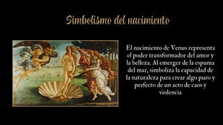 El nacimiento de Venus representa
el poder transformador del amor y
la belleza. Al emerger de la espuma
del mar, simboliza la capacidad de
la naturaleza para crear algo puro y
perfecto de un acto de caos y
violencia
Simbolismo del nacimiento
 