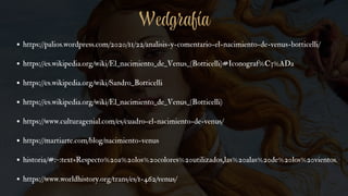 https://palios.wordpress.com/2020/11/22/analisis-y-comentario-el-nacimiento-de-venus-botticelli/
https://es.wikipedia.org/wiki/El_nacimiento_de_Venus_(Botticelli)#Iconograf%C3%ADa
https://es.wikipedia.org/wiki/Sandro_Botticelli
https://es.wikipedia.org/wiki/El_nacimiento_de_Venus_(Botticelli)
https://www.culturagenial.com/es/cuadro-el-nacimiento-de-venus/
https://martiarte.com/blog/nacimiento-venus
historia/#:~:text=Respecto%20a%20los%20colores%20utilizados,las%20alas%20de%20los%20vientos.
https://www.worldhistory.org/trans/es/1-462/venus/
Wedgrafía
 