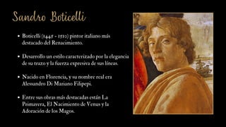 Sandro Boticelli
Boticelli (1445 - 1510) pintor italiano más
destacado del Renacimiento.
Desarrollo un estilo caracterizado por la elegancia
de su trazo y la fuerza expresiva de sus líneas.
Nacido en Florencia, y su nombre real era
Alessandro Di Mariano Filipepi.
Entre sus obras más destacadas están La
Primavera, El Nacimiento de Venus y la
Adoración de los Magos.
 