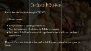 Época: Renacimiento italiano (siglos XV-XVI).
Características:
Recuperación de la cultura grecorromana.
Auge del humanismo y la idealización de la figura humana.
Predominio de la filosofía neoplatónica, que buscaba unir la belleza terrenal con la
espiritualidad.
Florencia: Centro artístico, científico y cultural de Europa, gracias al mecenazgo de los
Médici.
Contexto Historico
 