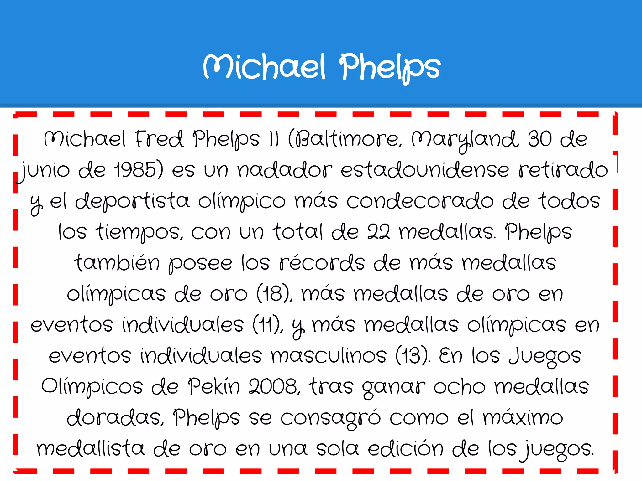 Michael Phelps

  Michael Fred Phelps II (Baltimore, Maryland, 30 de
junio de 1985) es un nadador estadounidense retirado
 y el deportista olímpico más condecorado de todos
    los tiempos, con un total de 22 medallas. Phelps
      también posee los récords de más medallas
     olímpicas de oro (18), más medallas de oro en
 eventos individuales (11), y más medallas olímpicas en
   eventos individuales masculinos (13). En los Juegos
  Olímpicos de Pekín 2008, tras ganar ocho medallas
     doradas, Phelps se consagró como el máximo
  medallista de oro en una sola edición de los juegos.
 