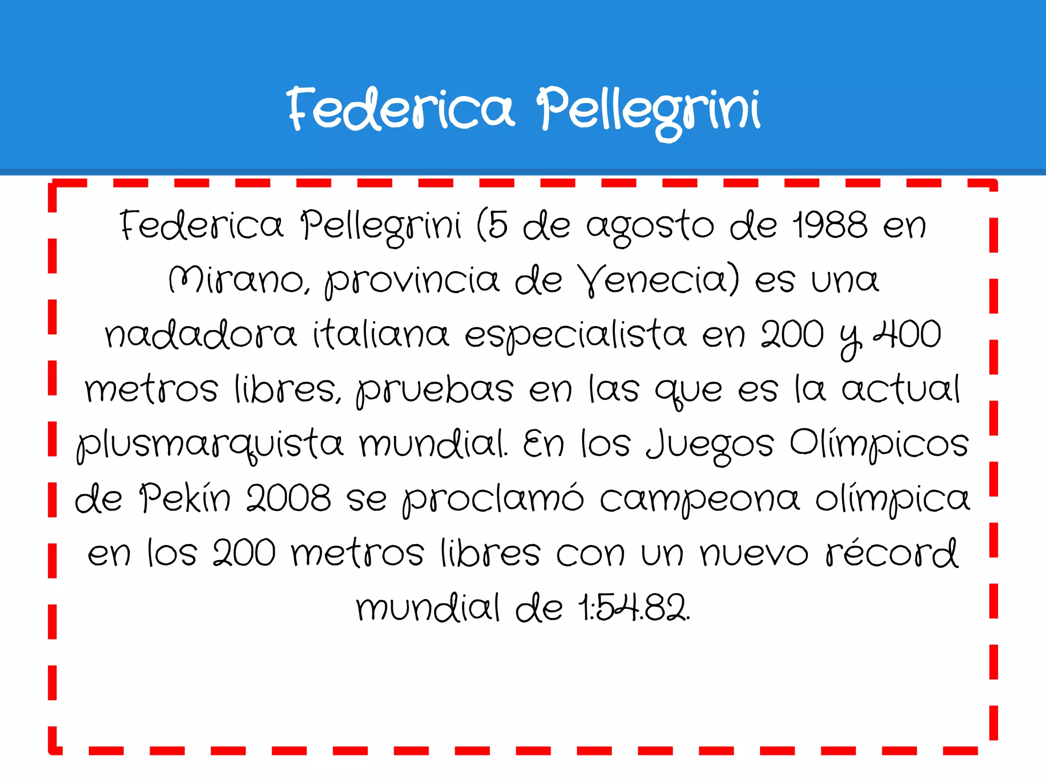 Federica Pellegrini

  Federica Pellegrini (5 de agosto de 1988 en
    Mirano, provincia de Venecia) es una
 nadadora italiana especialista en 200 y 400
metros libres, pruebas en las que es la actual
plusmarquista mundial. En los Juegos Olímpicos
de Pekín 2008 se proclamó campeona olímpica
en los 200 metros libres con un nuevo récord
               mundial de 1:54.82.
 