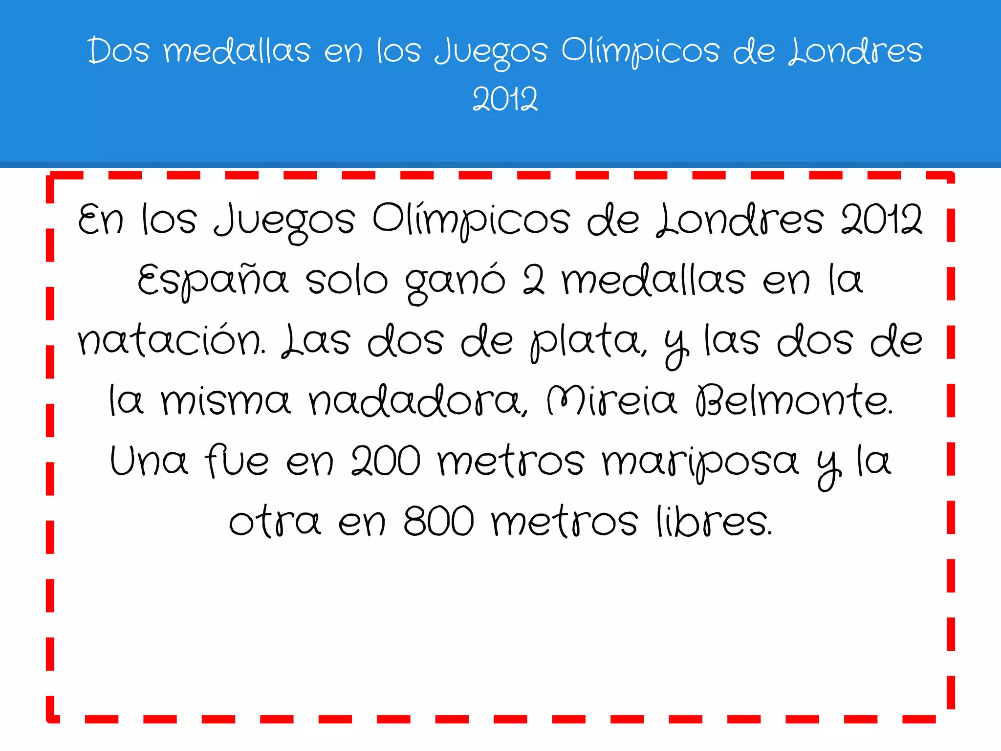 Dos medallas en los Juegos Olímpicos de Londres
                      2012


En los Juegos Olímpicos de Londres 2012
   España solo ganó 2 medallas en la
natación. Las dos de plata, y las dos de
 la misma nadadora, Mireia Belmonte.
 Una fue en 200 metros mariposa y la
        otra en 800 metros libres.
 