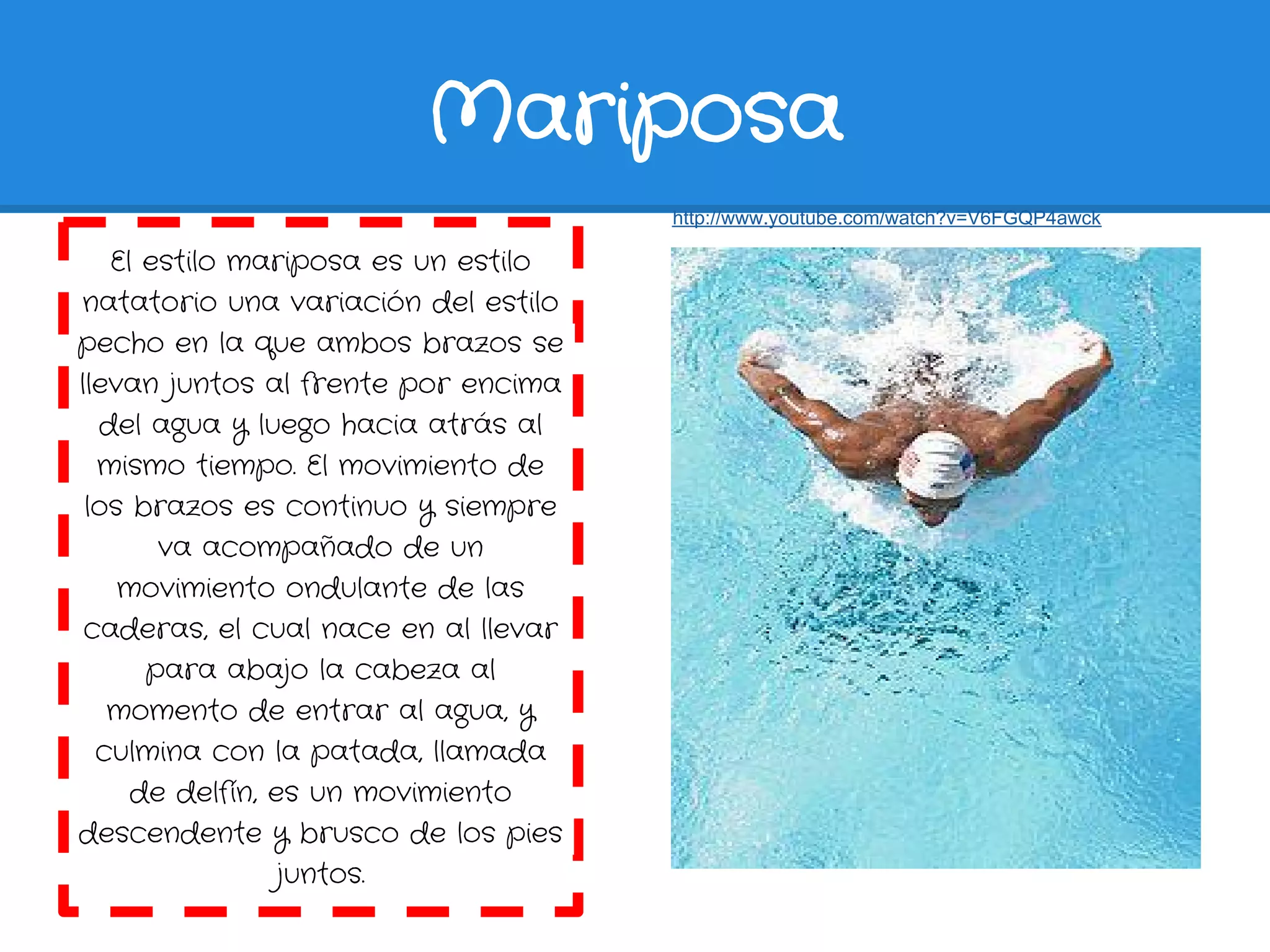 Mariposa
                                      http://www.youtube.com/watch?v=V6FGQP4awck

   El estilo mariposa es un estilo
natatorio una variación del estilo
pecho en la que ambos brazos se
llevan juntos al frente por encima
  del agua y luego hacia atrás al
  mismo tiempo. El movimiento de
 los brazos es continuo y siempre
       va acompañado de un
    movimiento ondulante de las
 caderas, el cual nace en al llevar
      para abajo la cabeza al
   momento de entrar al agua, y
  culmina con la patada, llamada
     de delfín, es un movimiento
descendente y brusco de los pies
                 juntos.
 