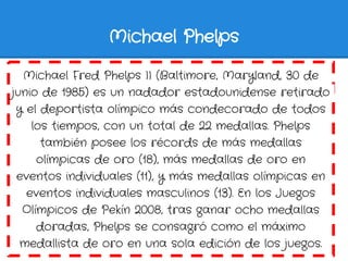 Michael Phelps

  Michael Fred Phelps II (Baltimore, Maryland, 30 de
junio de 1985) es un nadador estadounidense retirado
...