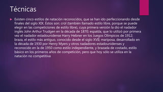 Técnicas
 Existen cinco estilos de natación reconocidos, que se han ido perfeccionando desde
finales del siglo XIX. Éstos son: crol (también llamado estilo libre, porque se puede
elegir en las competiciones de estilo libre), cuya primera versión la dio el nadador
inglés John Arthur Trudgen en la década de 1870; espalda, que lo utilizó por primera
vez el nadador estadounidense Harry Hebner en los Juegos Olímpicos de 1912;
braza, el estilo más antiguo, conocido desde el siglo XVII; mariposa, desarrollado en
la década de 1930 por Henry Myers y otros nadadores estadounidenses y
reconocido en la de 1950 como estilo independiente, y brazada de costado, estilo
básico en los primeros años de competición, pero que hoy sólo se utiliza en la
natación no competitiva
 