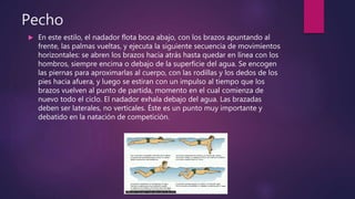 Pecho
 En este estilo, el nadador flota boca abajo, con los brazos apuntando al
frente, las palmas vueltas, y ejecuta la siguiente secuencia de movimientos
horizontales: se abren los brazos hacia atrás hasta quedar en línea con los
hombros, siempre encima o debajo de la superficie del agua. Se encogen
las piernas para aproximarlas al cuerpo, con las rodillas y los dedos de los
pies hacia afuera, y luego se estiran con un impulso al tiempo que los
brazos vuelven al punto de partida, momento en el cual comienza de
nuevo todo el ciclo. El nadador exhala debajo del agua. Las brazadas
deben ser laterales, no verticales. Éste es un punto muy importante y
debatido en la natación de competición.
 