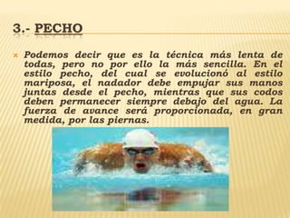 3.- pechoPodemos decir que es la técnica más lenta de todas, pero no por ello la más sencilla. En el estilo pecho, del cual se evolucionó al estilo mariposa, el nadador debe empujar sus manos juntas desde el pecho, mientras que sus codos deben permanecer siempre debajo del agua. La fuerza de avance será proporcionada, en gran medida, por las piernas.