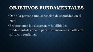 OBJETIVOS FUNDAMENTALES
• Dar a la persona una sensación de seguridad en el
agua
• Proporcionar las destrezas y habilidades
fundamentales que le permitan moverse en ella con
soltura y confianza.
 