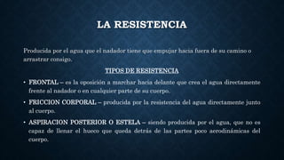 LA RESISTENCIA
Producida por el agua que el nadador tiene que empujar hacia fuera de su camino o
arrastrar consigo.
TIPOS DE RESISTENCIA
• FRONTAL – es la oposición a marchar hacia delante que crea el agua directamente
frente al nadador o en cualquier parte de su cuerpo.
• FRICCION CORPORAL – producida por la resistencia del agua directamente junto
al cuerpo.
• ASPIRACION POSTERIOR O ESTELA – siendo producida por el agua, que no es
capaz de llenar el hueco que queda detrás de las partes poco aerodinámicas del
cuerpo.
 