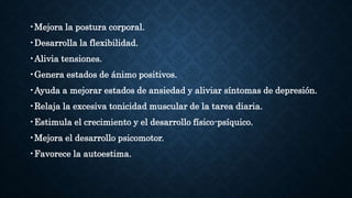 •Mejora la postura corporal.
•Desarrolla la flexibilidad.
•Alivia tensiones.
•Genera estados de ánimo positivos.
•Ayuda a mejorar estados de ansiedad y aliviar síntomas de depresión.
•Relaja la excesiva tonicidad muscular de la tarea diaria.
•Estimula el crecimiento y el desarrollo físico-psíquico.
•Mejora el desarrollo psicomotor.
•Favorece la autoestima.
 