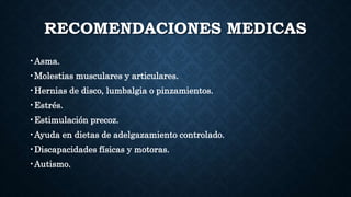 RECOMENDACIONES MEDICAS
•Asma.
•Molestias musculares y articulares.
•Hernias de disco, lumbalgia o pinzamientos.
•Estrés.
•Estimulación precoz.
•Ayuda en dietas de adelgazamiento controlado.
•Discapacidades físicas y motoras.
•Autismo.
 