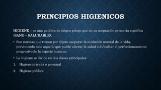 PRINCIPIOS HIGIENICOS
HIGIENE – es una palabra de origen griego que en su aceptación primaria significa
(SANO – SALUDABLE).
• Son normas que tienen por objeto asegurar la evolución normal de la vida,
previniendo todo aquello que puede alterar la salud o dificultar el perfeccionamiento
progresivo de la especie humano.
• La higiene se divide en dos clases principales:
1. Higiene privada o personal
2. Higiene publica
 