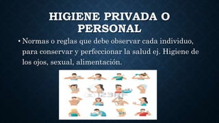 HIGIENE PRIVADA O
PERSONAL
• Normas o reglas que debe observar cada individuo,
para conservar y perfeccionar la salud ej. Higiene de
los ojos, sexual, alimentación.
 