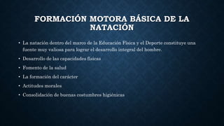FORMACIÓN MOTORA BÁSICA DE LA
NATACIÓN
• La natación dentro del marco de la Educación Física y el Deporte constituye una
fuente muy valiosa para lograr el desarrollo integral del hombre.
• Desarrollo de las capacidades físicas
• Fomento de la salud
• La formación del carácter
• Actitudes morales
• Consolidación de buenas costumbres higiénicas
 
