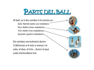 P ARTS DEL BALL Al ball, se li diu combo si hi consta un:  Solo: Només balla una nedadora Duo: Ballen dues nedadores. Trio: ballen tres nedadores. Quartet: quatre nedadores. Els combos normalment duren  3.30minuts o 4 més o menys i el  solo, el duo, el trio... duren el que  cada entrenadora tria. 