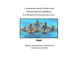 L’anomenem equip si ballen tota l ’estona totes les nedadores.  És a dir que no hi ha solo, duo, trio… Equip Aquest, normalment, també dura el mateix que el combo. 