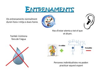 E NTRENAMENTS Positiu Negatiu Els entrenaments normalment duren hora i mitja o dues hores Has d’estar atenta a tot el que et diuen. Persones individualistes no poden practicar aquest esport També s’entrena fora de l’ aigua 