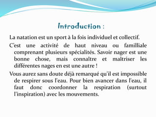 Introduction :
La natation est un sport à la fois individuel et collectif.
C’est une activité de haut niveau ou familliale
comprenant plusieurs spécialités. Savoir nager est une
bonne chose, mais connaître et maîtriser les
différentes nages en est une autre !
Vous aurez sans doute déjà remarqué qu'il est impossible
de respirer sous l'eau. Pour bien avancer dans l'eau, il
faut donc coordonner la respiration (surtout
l'inspiration) avec les mouvements.
 